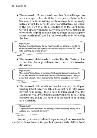 86 Chapter 11



       The unsaved child needs to know that God will expect to
       see a change in his life if he trusts Jesus Christ as his
       Saviour. If he is not willing for this change he is not ready
       to trust Christ. He needs to understand that trusting Christ
       is the first step in a life of obedience to the Lord Jesus.
       Getting up a few minutes early to talk to God, making an
       effort to be helpful at home, letting others choose a game
       rather than himself, could all be involved later in following
       the Lord.
      “Boys and girls:
      If you trust Jesus Christ as your Saviour He will expect to see a change in your life. He
      will become your King and will expect you to obey Him. Do you understand this? It will
      be the beginning of a new life for you.”



       The unsaved child needs to realise that the Christian life
       is not free from problems, and that it can involve
       difficulties.

      “Boys and girls:
      When you trust the Lord Jesus all your sins will be forgiven and you will begin a new life.
      But that does not mean that you will never have any difficulties or problems. I want you
      to know that, although it will be a wonderful life, it will not always be an easy one.”


       The unsaved child needs to consider carefully the step of
       trusting Christ before he takes it, so that he is fully aware
       of what he is doing. He will need to think about what the
       Lord Jesus would want him to do; he will need to be willing
       to obey Him; and he will need to be prepared to be known
       as a Christian.

       “Boys and girls:
       It might be that when your friends find out that you are a Christian they will say, ‘We’re
       not going to be your friends any more.’ “



    However, you must be balanced in your evangelism. You must be
careful, on the one hand, not to give the impression to the children that if
 