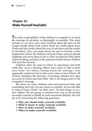 88 Chapter 12




 Chapter 12:
Make Yourself Available


T  he main responsibility of the children’s evangelist is to teach
the message of salvation, as thoroughly as possible. This must
include, as we have seen, clear teaching about the facts of the
Gospel (truths about God, truths about sin, truths about Jesus
Christ and also truths about the way of salvation and the results
of salvation). Also, you must always be sure to include a clear
explanation of how the children can trust Christ, and you should
challenge and invite them to do so. Pray too that the Holy Spirit
will be working, and that, in the quietness of their hearts, children
will trust the Saviour.
    Children often do come to Christ in repentance and faith
while they sit in a meeting. Others have come to Him in their
own home. Yet others, having heard the message, were
apparently unmoved, but in later years came to trust Christ. All
of these underline the necessity of teaching children how they
can come to Christ and trust Him. This is an integral part of the
evangelist’s message.
    But there are some children who need personal help and
counselling and who, for one reason or another, do not feel able
to come to Jesus Christ “on their own”. So that brings us to a
new subject. We are going to consider how you as the teacher
can make yourself available to such concerned children. We will
do so by answering the following questions:
      Why you should make yourself available.
      What it means to make yourself available.
      How to make yourself available.
      When to make yourself available.
 