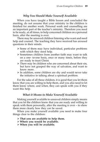 U-can Evangelize Children 89



         Why You Should Make Yourself Available
    When you have taught a Bible lesson and concluded the
meeting, do not assume that your ministry to the children is
finished for another week. Personal work and counselling are
an important part of the teacher’s ministry. Therefore you need
to be ready, at all times, to help concerned children on a personal
basis, after the meeting is over.
    There may be unsaved children listening who want and need
help and counsel. The teaching they have received has aroused
questions in their minds.
      Some of them may have individual, particular problems
      with which they need help.
      Sometimes children from another faith may want to talk
      on a one- to-one basis, once or many times, before they
      are ready to trust Christ.
      There may be children who are concerned about their sin,
      but have not grasped the way of salvation, and want to
      know more.
      In addition, some children are shy and would never take
      the initiative in talking about a spiritual problem.
   For the sake of all these children, it is good that you let them
know that you are willing to help them, and you also need to let
them know where, and when, they can speak with you if they
want this help.

        What it Means to Make Yourself Available
    Making yourself available to unsaved children simply means
that you let the children know that you are ready and willing to
speak with them personally, after the meeting is over – to show
them more clearly how they can be saved.
    When you make yourself available you need to make four
things clear to the children:
      That you are available to help them.
      Where you would be available.
      When you will be available.
 