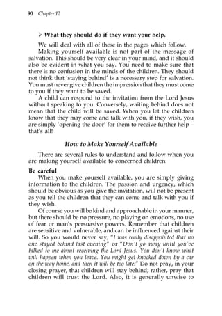 90 Chapter 12



      What they should do if they want your help.
    We will deal with all of these in the pages which follow.
    Making yourself available is not part of the message of
salvation. This should be very clear in your mind, and it should
also be evident in what you say. You need to make sure that
there is no confusion in the minds of the children. They should
not think that ‘staying behind’ is a necessary step for salvation.
You must never give children the impression that they must come
to you if they want to be saved.
    A child can respond to the invitation from the Lord Jesus
without speaking to you. Conversely, waiting behind does not
mean that the child will be saved. When you let the children
know that they may come and talk with you, if they wish, you
are simply ‘opening the door’ for them to receive further help –
that’s all!

                How to Make Yourself Available
    There are several rules to understand and follow when you
are making yourself available to concerned children:
Be careful
    When you make yourself available, you are simply giving
information to the children. The passion and urgency, which
should be obvious as you give the invitation, will not be present
as you tell the children that they can come and talk with you if
they wish.
    Of course you will be kind and approachable in your manner,
but there should be no pressure, no playing on emotions, no use
of fear or man’s persuasive powers. Remember that children
are sensitive and vulnerable, and can be influenced against their
will. So you would never say, “I was really disappointed that no
one stayed behind last evening” or “Don’t go away until you’ve
talked to me about receiving the Lord Jesus. You don’t know what
will happen when you leave. You might get knocked down by a car
on the way home, and then it will be too late.” Do not pray, in your
closing prayer, that children will stay behind; rather, pray that
children will trust the Lord. Also, it is generally unwise to
 