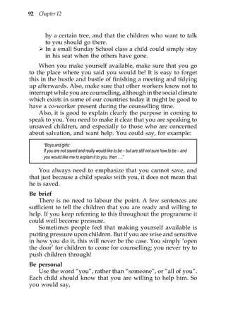 92 Chapter 12



       by a certain tree, and that the children who want to talk
       to you should go there.
       In a small Sunday School class a child could simply stay
       in his seat when the others have gone.
    When you make yourself available, make sure that you go
to the place where you said you would be! It is easy to forget
this in the hustle and bustle of finishing a meeting and tidying
up afterwards. Also, make sure that other workers know not to
interrupt while you are counselling, although in the social climate
which exists in some of our countries today it might be good to
have a co-worker present during the counselling time.
    Also, it is good to explain clearly the purpose in coming to
speak to you. You need to make it clear that you are speaking to
unsaved children, and especially to those who are concerned
about salvation, and want help. You could say, for example:
      “Boys and girls:
      If you are not saved and really would like to be – but are still not sure how to be – and
      you would like me to explain it to you, then ….”

    You always need to emphasize that you cannot save, and
that just because a child speaks with you, it does not mean that
he is saved.
Be brief
    There is no need to labour the point. A few sentences are
sufficient to tell the children that you are ready and willing to
help. If you keep referring to this throughout the programme it
could well become pressure.
    Sometimes people feel that making yourself available is
putting pressure upon children. But if you are wise and sensitive
in how you do it, this will never be the case. You simply ‘open
the door’ for children to come for counselling; you never try to
push children through!
Be personal
   Use the word “you”, rather than “someone”, or “all of you”.
Each child should know that you are willing to help him. So
you would say,
 