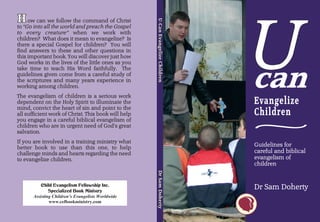 U
H ow can we follow
H“Go into all the worldthe command ofGospel




                                                      U-Can Evangelize Children
                                       Christ




                                                      U-Can Evangelize Children
                                                      U-Can Evangelize Children
to                      and preach the
 to every creature” when we work with
 children? What does it mean to evangelize? Is
 there a special Gospel for children? You will
 find answers to these and other questions in
 this important book. You will discover just how
 God works in the lives of the little ones as you
 take time to teach His Word faithfully. The
 guidelines given come from a careful study of
 the scriptures and many years experience in
 working among children.
 The evangelism of children is a serious work
 dependent on the Holy Spirit to illuminate the                                   Evangelize
 mind, convict the heart of sin and point to the
                                                                                  Children
                                                                                  ~
 all sufficient work of Christ. This book will help
 you engage in a careful biblical evangelism of
 children who are in urgent need of God’s great
 salvation.
 If you are involved in a training ministry what
                                                                                  Guidelines for
 better book to use than this one, to help
 challenge minds and hearts regarding the need                                    careful and biblical
 to evangelize children.                                                          evangelism of
                                                                                  children
                                                      Dr Sam Doherty
                                                      Dr Sam Doherty
                                                      Dr Sam Doherty




            Child Evangelism Fellowship Inc.
                Specialized Book Ministry
                                                                                  Dr Sam Doherty
        Assisting Children’s Evangelists Worldwide
                www.cefbookministry.com
 