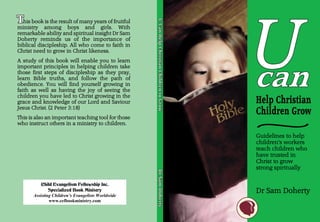 U
This book is the result of many years of fruitful




                                                    U-Can Help Christian Children to Grow
                                                    U-Can Help Christian Children to Grow
ministry among boys and girls. With
remarkable ability and spiritual insight Dr Sam
Doherty reminds us of the importance of
biblical discipleship. All who come to faith in
Christ need to grow in Christ likeness.
A study of this book will enable you to learn
important principles in helping children take
those first steps of discipleship as they pray,
learn Bible truths, and follow the path of
obedience. You will find yourself growing in
faith as well as having the joy of seeing the
children you have led to Christ growing in the
grace and knowledge of our Lord and Saviour
Jesus Christ. (2 Peter 3:18)
This is also an important teaching tool for those
who instruct others in a ministry to children.

                                                                                            Guidelines to help
                                                                                            children’s workers
                                                                                            teach children who
                                                                                            have trusted in
                                                                                            Christ to grow
                                                                                            strong spiritually
                                                    Dr Sam Doherty
                                                    Dr Sam Doherty




           Child Evangelism Fellowship Inc.
               Specialized Book Ministry                                                    Dr Sam Doherty
       Assisting Children’s Evangelists Worldwide
               www.cefbookministry.com
 