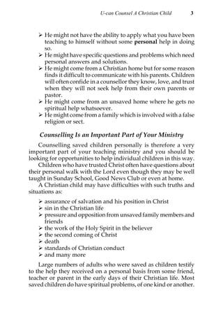 U-can Counsel A Christian Child      3



      He might not have the ability to apply what you have been
      teaching to himself without some personal help in doing
      so.
      He might have specific questions and problems which need
      personal answers and solutions.
      He might come from a Christian home but for some reason
      finds it difficult to communicate with his parents. Children
      will often confide in a counsellor they know, love, and trust
      when they will not seek help from their own parents or
      pastor.
      He might come from an unsaved home where he gets no
      spiritual help whatsoever.
      He might come from a family which is involved with a false
      religion or sect.

    Counselling Is an Important Part of Your Ministry
    Counselling saved children personally is therefore a very
important part of your teaching ministry and you should be
looking for opportunities to help individual children in this way.
    Children who have trusted Christ often have questions about
their personal walk with the Lord even though they may be well
taught in Sunday School, Good News Club or even at home.
    A Christian child may have difficulties with such truths and
situations as:
      assurance of salvation and his position in Christ
      sin in the Christian life
      pressure and opposition from unsaved family members and
      friends
      the work of the Holy Spirit in the believer
      the second coming of Christ
      death
      standards of Christian conduct
      and many more
    Large numbers of adults who were saved as children testify
to the help they received on a personal basis from some friend,
teacher or parent in the early days of their Christian life. Most
saved children do have spiritual problems, of one kind or another.
 