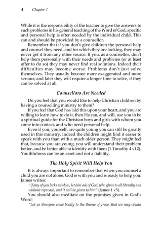 4     Chapter 1



While it is the responsibility of the teacher to give the answers to
such problems in his general teaching of the Word of God, specific
and personal help is often needed by the individual child. This
can and should be provided by a counsellor.
    Remember that if you don’t give children the personal help
and counsel they need, and for which they are looking, they may
never get it from any other source. If you, as a counsellor, don’t
help them personally with their needs and problems (or at least
offer to do so) they may never find real solutions. Indeed their
difficulties may become worse. Problems don’t just solve
themselves. They usually become more exaggerated and more
serious; and later they will require a longer time to solve, if they
can be solved at all.

                       Counsellors Are Needed
    Do you feel that you would like to help Christian children by
having a counselling ministry to them?
    If you feel that God has laid this upon your heart, and you are
willing to learn how to do it, then He can, and will, use you to be
a spiritual guide for the Christian boys and girls with whom you
come into contact, and who need personal help.
    Even if you, yourself, are quite young you can still be greatly
used in this ministry. Indeed the children might find it easier to
speak with you than with a much older person. They might feel
that, because you are young, you will understand their problem
better, and be better able to identify with them (1 Timothy 4 v12).
Youthfulness can be an asset and not a liability.

                  The Holy Spirit Will Help You
    It is always important to remember that when you counsel a
child you are not alone. God is with you and is ready to help you.
James writes:
    “If any of you lacks wisdom, let him ask of God, who gives to all liberally and
    without reproach, and it will be given to him” (James 1 v5).
  You should also meditate on the promises given in God’s
Word:
    “Let us therefore come boldly to the throne of grace, that we may obtain
 