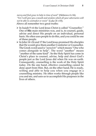 U-can Counsel A Christian Child           5



mercy and find grace to help in time of need” (Hebrews 4 v16).
“For I will give you a mouth and wisdom which all your adversaries will
not be able to contradict or resist” (Luke 21 v15).
Above all remember two great truths:
  In Isaiah 9 v6 the Lord Jesus Christ is called “Counsellor.”
  One of His main ministries was, and is, to counsel, guide,
  advise and direct His people on an individual, personal
  basis. He often uses people to do this, and you could be one
  of those people.
  In John 14 v16 and 17 the Lord Jesus promised His disciples
  that He would give them another Comforter or Counsellor.
  The Greek word used is “paraclete” which means “One who
  comes alongside to help”. The word “another” means
  “another of the same kind”. So the Holy Spirit has come in
  Christ’s place to counsel, advise, help and direct God’s
  people just as the Lord Jesus did when He was on earth.
  Consequently, counselling is the work of the Holy Spirit
  today. On the one hand, effective counselling cannot be
  done apart from Him. But, on the other hand, He is ready,
  willing and able to help you when you engage in a
  counselling ministry. He often works through people like
  you and me, and uses us to accomplish His purposes in the
  lives of others.
 
