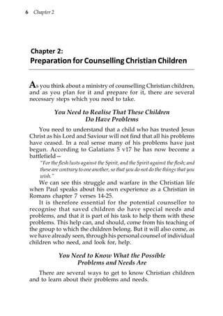 6    Chapter 2




    Chapter 2:
    Preparation for Counselling Christian Children

    As you think about a ministry of counselling Christian children,
    and as you plan for it and prepare for it, there are several
    necessary steps which you need to take.

                 You Need to Realise That These Children
                           Do Have Problems
        You need to understand that a child who has trusted Jesus
    Christ as his Lord and Saviour will not find that all his problems
    have ceased. In a real sense many of his problems have just
    begun. According to Galatians 5 v17 he has now become a
    battlefield—
        “For the flesh lusts against the Spirit, and the Spirit against the flesh; and
        these are contrary to one another, so that you do not do the things that you
        wish.”
        We can see this struggle and warfare in the Christian life
    when Paul speaks about his own experience as a Christian in
    Romans chapter 7 verses 14-25.
        It is therefore essential for the potential counsellor to
    recognise that saved children do have special needs and
    problems, and that it is part of his task to help them with these
    problems. This help can, and should, come from his teaching of
    the group to which the children belong. But it will also come, as
    we have already seen, through his personal counsel of individual
    children who need, and look for, help.

                  You Need to Know What the Possible
                       Problems and Needs Are
       There are several ways to get to know Christian children
    and to learn about their problems and needs.
 