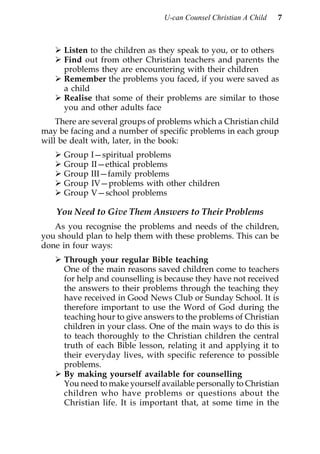 U-can Counsel Christian A Child   7



      Listen to the children as they speak to you, or to others
      Find out from other Christian teachers and parents the
      problems they are encountering with their children
      Remember the problems you faced, if you were saved as
      a child
      Realise that some of their problems are similar to those
      you and other adults face
    There are several groups of problems which a Christian child
may be facing and a number of specific problems in each group
will be dealt with, later, in the book:
      Group   I—spiritual problems
      Group   II—ethical problems
      Group   III—family problems
      Group   IV—problems with other children
      Group   V—school problems

    You Need to Give Them Answers to Their Problems
   As you recognise the problems and needs of the children,
you should plan to help them with these problems. This can be
done in four ways:
      Through your regular Bible teaching
      One of the main reasons saved children come to teachers
      for help and counselling is because they have not received
      the answers to their problems through the teaching they
      have received in Good News Club or Sunday School. It is
      therefore important to use the Word of God during the
      teaching hour to give answers to the problems of Christian
      children in your class. One of the main ways to do this is
      to teach thoroughly to the Christian children the central
      truth of each Bible lesson, relating it and applying it to
      their everyday lives, with specific reference to possible
      problems.
      By making yourself available for counselling
      You need to make yourself available personally to Christian
      children who have problems or questions about the
      Christian life. It is important that, at some time in the
 