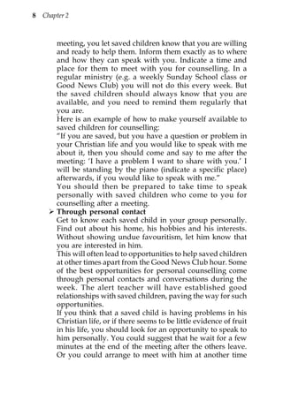 8   Chapter 2



        meeting, you let saved children know that you are willing
        and ready to help them. Inform them exactly as to where
        and how they can speak with you. Indicate a time and
        place for them to meet with you for counselling. In a
        regular ministry (e.g. a weekly Sunday School class or
        Good News Club) you will not do this every week. But
        the saved children should always know that you are
        available, and you need to remind them regularly that
        you are.
        Here is an example of how to make yourself available to
        saved children for counselling:
        “If you are saved, but you have a question or problem in
        your Christian life and you would like to speak with me
        about it, then you should come and say to me after the
        meeting: ‘I have a problem I want to share with you.’ I
        will be standing by the piano (indicate a specific place)
        afterwards, if you would like to speak with me.”
        You should then be prepared to take time to speak
        personally with saved children who come to you for
        counselling after a meeting.
        Through personal contact
        Get to know each saved child in your group personally.
        Find out about his home, his hobbies and his interests.
        Without showing undue favouritism, let him know that
        you are interested in him.
        This will often lead to opportunities to help saved children
        at other times apart from the Good News Club hour. Some
        of the best opportunities for personal counselling come
        through personal contacts and conversations during the
        week. The alert teacher will have established good
        relationships with saved children, paving the way for such
        opportunities.
        If you think that a saved child is having problems in his
        Christian life, or if there seems to be little evidence of fruit
        in his life, you should look for an opportunity to speak to
        him personally. You could suggest that he wait for a few
        minutes at the end of the meeting after the others leave.
        Or you could arrange to meet with him at another time
 