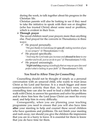U-can Counsel Christian A Child       9



      during the week, to talk together about his progress in the
      Christian life.
      Christian parents will also be looking to see if they need
      to take the initiative to speak with their son or daughter
      (who has trusted Christ) about some need or problem,
      which is evident in their lives.
      Through prayer
      The saved children need your prayers more than anything
      else. Paul prayed for the converts in Thessalonica in three
      ways:
            He prayed personally.
           “We give thanks to God always for you all, making mention of you
           in our prayers” (1 Thessalonians 1 v2).
           He prayed specifically.
           “And may the Lord make you increase and abound in love to one
           another and to all, just as we do to you” (1 Thessalonians 3 v12).
           He prayed unceasingly.
           “Night and day praying exceedingly that we may see your face and
           perfect what is lacking in your faith” (1 Thessalonians 3 v10).

          You Need to Allow Time for Counselling
    Counselling should not be thought of simply as a personal
conversation with an unsaved child, who wants to trust Jesus
Christ as his Lord and Saviour. It is a much bigger and more
comprehensive activity than that. As we have seen, your
counselling time can also be used to lead a child further in his
walk with Christ, to answer his questions and solve his problems
and to show him how the Lord Jesus Christ can meet his every
need, and help him in every difficulty.
    Consequently, when you are planning your teaching
programme you need to ensure that you will also have time
after your meeting to help and counsel these saved children
who have questions and problems. Do not finish your meeting
and rush away; nor should you give the children the impression
that you are in a hurry to leave. It is essential for them to know
that you do have time for them.
 