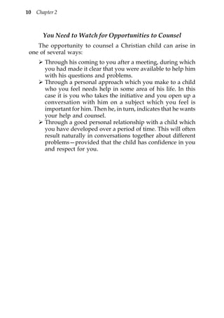 10 Chapter 2



      You Need to Watch for Opportunities to Counsel
    The opportunity to counsel a Christian child can arise in
 one of several ways:
       Through his coming to you after a meeting, during which
       you had made it clear that you were available to help him
       with his questions and problems.
       Through a personal approach which you make to a child
       who you feel needs help in some area of his life. In this
       case it is you who takes the initiative and you open up a
       conversation with him on a subject which you feel is
       important for him. Then he, in turn, indicates that he wants
       your help and counsel.
       Through a good personal relationship with a child which
       you have developed over a period of time. This will often
       result naturally in conversations together about different
       problems—provided that the child has confidence in you
       and respect for you.
 