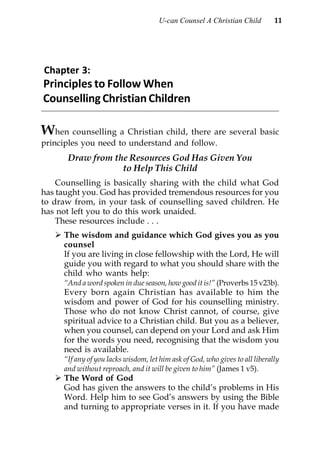 U-can Counsel A Christian Child         11




Chapter 3:
Principles to Follow When
Counselling Christian Children

W   hen counselling a Christian child, there are several basic
principles you need to understand and follow.
      Draw from the Resources God Has Given You
                  to Help This Child
    Counselling is basically sharing with the child what God
has taught you. God has provided tremendous resources for you
to draw from, in your task of counselling saved children. He
has not left you to do this work unaided.
    These resources include . . .
     The wisdom and guidance which God gives you as you
     counsel
     If you are living in close fellowship with the Lord, He will
     guide you with regard to what you should share with the
     child who wants help:
     “And a word spoken in due season, how good it is!” (Proverbs 15 v23b).
     Every born again Christian has available to him the
     wisdom and power of God for his counselling ministry.
     Those who do not know Christ cannot, of course, give
     spiritual advice to a Christian child. But you as a believer,
     when you counsel, can depend on your Lord and ask Him
     for the words you need, recognising that the wisdom you
     need is available.
     “If any of you lacks wisdom, let him ask of God, who gives to all liberally
     and without reproach, and it will be given to him” (James 1 v5).
     The Word of God
     God has given the answers to the child’s problems in His
     Word. Help him to see God’s answers by using the Bible
     and turning to appropriate verses in it. If you have made
 