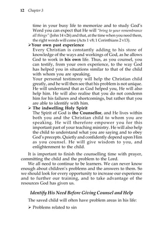 12   Chapter 3


       time in your busy life to memorize and to study God’s
       Word you can expect that He will “bring to your remembrance
       all things” (John 14 v26) and that, at the time when you need them,
       the right words will come (Acts 1 v8; 1 Corinthians 2 v13).
       Your own past experience
       Every Christian is constantly adding to his store of
       knowledge of the ways and workings of God, as he allows
       God to work in his own life. Thus, as you counsel, you
       can testify, from your own experience, to the way God
       has helped you in situations similar to that of the child
       with whom you are speaking.
       Your personal testimony will help the Christian child
       greatly, and he will then see that his problem is not unique.
       He will understand that as God helped you, He will also
       help him. He will also realise that you do not condemn
       him for his failures and shortcomings, but rather that you
       are able to identify with him.
       The indwelling Holy Spirit
       The Spirit of God is the Counsellor, and He lives within
       both you and the Christian child to whom you are
       speaking. He will therefore empower you for this
       important part of your teaching ministry. He will also help
       the child to understand what you are saying and to obey
       God’s precepts. Quietly and confidently depend upon Him
       as you counsel. He will give wisdom to you, and
       enlightenment to the child.
    It is important to finish the counselling time with prayer,
committing the child and the problem to the Lord.
    We all need to continue to be learners. We can never know
enough about children’s problems and the answers to them. So
we should look for every opportunity to increase our experience
and to further our training, and to take advantage of the
resources God has given us.

      Identify His Need Before Giving Counsel and Help
     The saved child will often have problem areas in his life:
       Problems related to sin
 