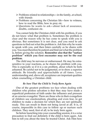 U-can Counsel A Christian Child   13


      Problems related to relationships—in the family, at school,
      with friends
      Problems concerning the Christian life—how to witness,
      how to read the Bible, how to pray etc.
      Questions he wants to ask—about lack of assurance,
      doubts, confusion etc.
     You cannot help the Christian child with his problem, if you
do not know what that problem is. Sometimes the problem is
clear and the reason why he has come to speak with you is
obvious. But sometimes it is not clear, and you need to ask
questions to find out what the problem is. Ask him why he wants
to speak with you, and then listen carefully as he shares with
you. You must therefore be patient and find out what the problem
is, before giving the solution. Remember also that the “surface
problem” which you first encounter may not be the real
problem.
     The child may be nervous or embarrassed. He may be extra-
sensitive to your reactions, as he shares his problem with you.
This is especially so if it is a sin problem, about which he feels
ashamed. Be careful not to be judgmental, or to show a superior
attitude. Be friendly and approachable at all times. Love,
understanding and, above all, acceptance are important qualities
when counselling a Christian child.

          Be Sure That the Child Is Truly Born Again
    One of the greatest problems we face when dealing with
children who profess salvation is that they may have made a
superficial profession of faith under the influence and pressure
of an unwise evangelist. There are those who in their evangelism
of children use emotionalism, pleading and even fear, to get
children to make a decision for which they are not spiritually
ready. This can result in them not being saved at all. It is, of
course, impossible in this case to follow up or nurture such
children. They need, first of all, to be truly born again.
    So before launching into your counselling session, it is a wise
precaution to find out definitely if the child is born again. Ask
him to tell you about the time he trusted Christ. Ask Him how
 