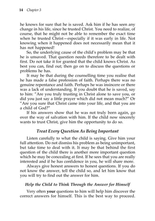 14   Chapter 3


he knows for sure that he is saved. Ask him if he has seen any
change in his life, since he trusted Christ. You need to realize, of
course, that he might not be able to remember the exact time
when he trusted Christ—especially if it was early in life. Not
knowing when it happened does not necessarily mean that it
has not happened!
     So, the underlying cause of the child’s problem may be that
he is unsaved. That question needs therefore to be dealt with
first. Do not take it for granted that the child knows Christ. As
best you can, find out; then go on to discuss the questions or
problems he has.
     It may be that during the counselling time you realise that
he has made a false profession of faith. Perhaps there was no
genuine repentance and faith. Perhaps he was insincere or there
was a lack of understanding. If you doubt that he is saved, say
to him: “Are you truly trusting in Christ alone to save you, or
did you just say a little prayer which did not mean much?” Or
“Are you sure that Christ came into your life, and that you are
a child of God?”
     If his answers show that he was not truly born again, go
over the way of salvation with him. If the child now sincerely
wants to trust Christ, give him the opportunity to do so.

           Treat Every Question As Being Important
    Listen carefully to what the child is saying. Give him your
full attention. Do not dismiss his problem as being unimportant,
but take time to deal with it. It may be that behind the first
question of the child there is another more important question
which he may be concealing at first. If he sees that you are really
interested and if he has confidence in you, he will share more.
    Always give honest answers to honest questions. If you do
not know the answer, tell the child so, and let him know that
you will try to find out the answer for him.

     Help the Child to Think Through the Answer for Himself
    Very often your questions to him will help him discover the
correct answers for himself. This is the best way to proceed.
 