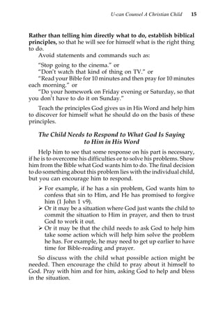 U-can Counsel A Christian Child   15



Rather than telling him directly what to do, establish biblical
principles, so that he will see for himself what is the right thing
to do.
    Avoid statements and commands such as:
   “Stop going to the cinema.” or
   “Don’t watch that kind of thing on TV.” or
   “Read your Bible for 10 minutes and then pray for 10 minutes
each morning.” or
   “Do your homework on Friday evening or Saturday, so that
you don’t have to do it on Sunday.”
    Teach the principles God gives us in His Word and help him
to discover for himself what he should do on the basis of these
principles.

    The Child Needs to Respond to What God Is Saying
                   to Him in His Word
    Help him to see that some response on his part is necessary,
if he is to overcome his difficulties or to solve his problems. Show
him from the Bible what God wants him to do. The final decision
to do something about this problem lies with the individual child,
but you can encourage him to respond.
      For example, if he has a sin problem, God wants him to
      confess that sin to Him, and He has promised to forgive
      him (1 John 1 v9).
      Or it may be a situation where God just wants the child to
      commit the situation to Him in prayer, and then to trust
      God to work it out.
      Or it may be that the child needs to ask God to help him
      take some action which will help him solve the problem
      he has. For example, he may need to get up earlier to have
      time for Bible-reading and prayer.
    So discuss with the child what possible action might be
needed. Then encourage the child to pray about it himself to
God. Pray with him and for him, asking God to help and bless
in the situation.
 