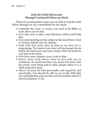 16   Chapter 3


                     Help the Child Afterwards
                 Through Continued Follow-up Work
    There are several positive steps you can take to help the child
follow through on any commitment he has made:
       Underline the verse, or verses, you used in his Bible; or
       write them out for him.
       Give him, now or later, some literature which could help
       him.
       Give extra teaching on this subject in the Good News Club
       or Sunday School class he attends.
       Talk with him from time to time to see how he is
       progressing. The interest you show will encourage him to
       follow the Lord more and more closely. Don’t be afraid to
       visit him in his home.
       If he lives some distance away write to him.
       Never share with others what he has told you in
       confidence. It would hurt him very much if he knew that
       his secrets were being told to other people unless it is a
       child protection issue.
       Above all pray for him personally and regularly and
       specifically. You should be able to say to the child that
       you will definitely pray for him and his problem until it is
       solved (Galatians 6 v2).
 