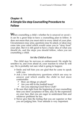 U-can Counsel A Christian Child   17




Chapter 4:
A Simple Six-step Counselling Procedure to
Follow

When counselling a child—whether he is unsaved or saved—
it can be a great help to have a counselling plan to follow. It
does not mean that you must stick to every detail of your plan.
Circumstances may arise, questions may be asked, or ideas may
come into your mind which would cause you to “stray from”
your plan. But it is still good to have a basic idea of what you
should do, and the steps you should follow, when you are
counselling a child.

                    Set the Child at Ease
    The child may be nervous or embarrassed. He might be
sensitive to, and even afraid of, your reaction to what he will
say. He is probably not sure what is going to happen:
      Smile and tell him you are glad that he came to speak
      with you.
      Ask a few introductory questions which are easy to
      answer and which enable the child to feel more
      comfortable:
           How are things at school?
           Are you still in the football team?
           Are you enjoying Good News Club?
      Be sure that right from the beginning of your counselling
      time you show acceptance of him, and, by the expression
      on your face, that you are eager to understand him and
      whatever problems he has.
      Never give him the feeling that you are superior or that
      you are judging him. Your attitude is very important.
 