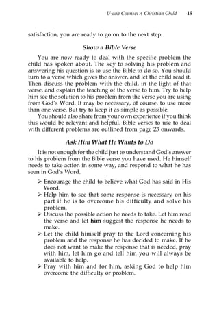 U-can Counsel A Christian Child   19



satisfaction, you are ready to go on to the next step.

                      Show a Bible Verse
    You are now ready to deal with the specific problem the
child has spoken about. The key to solving his problem and
answering his question is to use the Bible to do so. You should
turn to a verse which gives the answer, and let the child read it.
Then discuss the problem with the child, in the light of that
verse, and explain the teaching of the verse to him. Try to help
him see the solution to his problem from the verse you are using
from God’s Word. It may be necessary, of course, to use more
than one verse. But try to keep it as simple as possible.
    You should also share from your own experience if you think
this would be relevant and helpful. Bible verses to use to deal
with different problems are outlined from page 23 onwards.

               Ask Him What He Wants to Do
    It is not enough for the child just to understand God’s answer
to his problem from the Bible verse you have used. He himself
needs to take action in some way, and respond to what he has
seen in God’s Word.
      Encourage the child to believe what God has said in His
      Word.
      Help him to see that some response is necessary on his
      part if he is to overcome his difficulty and solve his
      problem.
      Discuss the possible action he needs to take. Let him read
      the verse and let him suggest the response he needs to
      make.
      Let the child himself pray to the Lord concerning his
      problem and the response he has decided to make. If he
      does not want to make the response that is needed, pray
      with him, let him go and tell him you will always be
      available to help.
      Pray with him and for him, asking God to help him
      overcome the difficulty or problem.
 