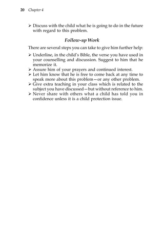 20   Chapter 4



       Discuss with the child what he is going to do in the future
       with regard to this problem.

                        Follow-up Work
     There are several steps you can take to give him further help:
       Underline, in the child’s Bible, the verse you have used in
       your counselling and discussion. Suggest to him that he
       memorize it.
       Assure him of your prayers and continued interest.
       Let him know that he is free to come back at any time to
       speak more about this problem—or any other problem.
       Give extra teaching in your class which is related to the
       subject you have discussed—but without reference to him.
       Never share with others what a child has told you in
       confidence unless it is a child protection issue.
 