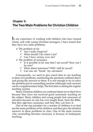 U-can Counsel A Christian Child   21




Chapter 5:
The Two Main Problems for Christian Children


In my experience of working with children who have trusted
Christ, and with young Christian teenagers, I have found that
they have two main problems.
      The problem of sin
          Am I really forgiven?
          What should I do when I sin?
          Can I have victory over sin?
      The problem of assurance
          Is it possible to be sure that I am saved? How can I
          be sure?
          What about tomorrow? Will I still be saved?
          Can one sin “break” my salvation?
    Consequently, we need to give much time in our teaching
to these two problems, mentioning the questions outlined above
and giving the answers to them. It is not enough to try to solve
the problem just in counselling sessions (although such sessions
can be a supplementary help). The best time is during the regular
teaching session.
    Many Christian children are confused about sin in their lives
because they have not received good systematic teaching on
the subject. Many children and young people lack assurance of
salvation because no one has ever taught them, from the Bible,
that they can have assurance and how they can have it.
    One of the top priorities for a teacher of children is to find
out the main problems of his children, and then give the detailed
answers to these problems in class. One of the main reasons
why counselling becomes necessary is because of inadequate
teaching.
 