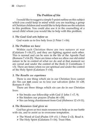 22   Chapter 5



                      The Problem of Sin
    I would like to suggest a simple 5-point outline on this subject
which you could keep in mind while you are teaching a group
of Christian children and would like to help them see the solution
to this problem. You could also use it in the counselling of a
saved child whom you would like to help with this problem.

1. The Goal God sets before us
    God wants us to live holy lives (1 Peter 1 v16).

2. The Problem we have
    Within each Christian there are two natures at war
(Galatians 5 v16,17), and they are fighting against each other.
This is normal and can be seen in the life of the Apostle Paul
(Romans 7 v14-25). There are times when we allow our old sinful
nature to be in control of what we do and at that moment we
are carnal and under the control of the flesh (1 Corinthians 3
v3). There are times when we are spiritual and under the control
of the Holy Spirit (Galatians 5 v16).

3. The Results we experience
    There is one thing which sin in our Christian lives cannot
do: Sin can not cause us to lose our salvation (John 16 v28;
Romans 8 v33).
    There are three things which sin can do in our Christian
lives:
        Sin breaks our fellowship with God (1 John 1 v7, 9).
        Sin hinders our prayers (Psalm 66 v18).
        Sin can bring chastisement from God (Hebrews 12 v5-11).

4. The Resources God gives us
    God has given us two main resources to help us in our battle
with sin, and to assist us to overcome temptation.
        The Word of God (Psalm 119 v11; 1 Peter 2 v2). Read it.
        The Holy Spirit (Galatians 5 v16). Trust Him.
 