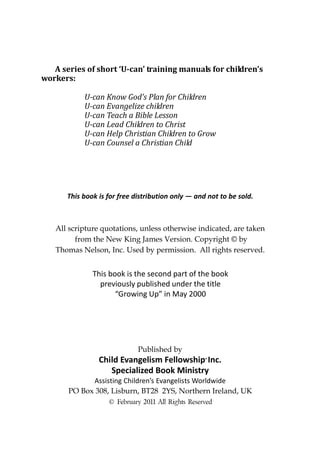 A series of short ‘U-can’ training manuals for children’s
workers:

            U-can Know God’s Plan for Children
            U-can Evangelize children
            U-can Teach a Bible Lesson
            U-can Lead Children to Christ
            U-can Help Christian Children to Grow
            U-can Counsel a Christian Child




       This book is for free distribution only — and not to be sold.



   All scripture quotations, unless otherwise indicated, are taken
         from the New King James Version. Copyright © by
   Thomas Nelson, Inc. Used by permission. All rights reserved.


               This book is the second part of the book
                 previously published under the title
                      “Growing Up” in May 2000




                              Published by
                 Child Evangelism Fellowship Inc.   ®


                    Specialized Book Ministry
             Assisting Children’s Evangelists Worldwide
       PO Box 308, Lisburn, BT28 2YS, Northern Ireland, UK
                    © February 2011 All Rights Reserved
 