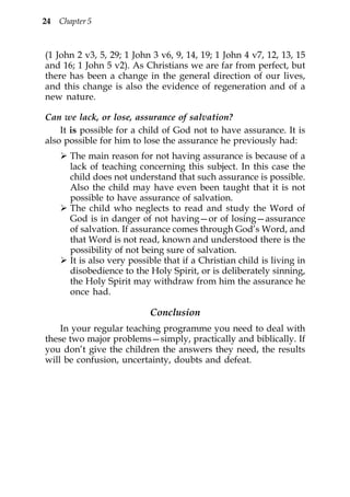 24   Chapter 5



(1 John 2 v3, 5, 29; 1 John 3 v6, 9, 14, 19; 1 John 4 v7, 12, 13, 15
and 16; 1 John 5 v2). As Christians we are far from perfect, but
there has been a change in the general direction of our lives,
and this change is also the evidence of regeneration and of a
new nature.

Can we lack, or lose, assurance of salvation?
    It is possible for a child of God not to have assurance. It is
also possible for him to lose the assurance he previously had:
        The main reason for not having assurance is because of a
        lack of teaching concerning this subject. In this case the
        child does not understand that such assurance is possible.
        Also the child may have even been taught that it is not
        possible to have assurance of salvation.
        The child who neglects to read and study the Word of
        God is in danger of not having—or of losing—assurance
        of salvation. If assurance comes through God’s Word, and
        that Word is not read, known and understood there is the
        possibility of not being sure of salvation.
        It is also very possible that if a Christian child is living in
        disobedience to the Holy Spirit, or is deliberately sinning,
        the Holy Spirit may withdraw from him the assurance he
        once had.

                             Conclusion
    In your regular teaching programme you need to deal with
these two major problems—simply, practically and biblically. If
you don’t give the children the answers they need, the results
will be confusion, uncertainty, doubts and defeat.
 