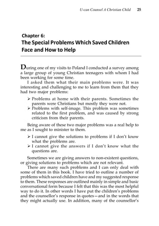 U-can Counsel A Christian Child   25




Chapter 6:
The Special Problems Which Saved Children
Face and How to Help

During one of my visits to Poland I conducted a survey among
a large group of young Christian teenagers with whom I had
been working for some time.
    I asked them what their main problems were. It was
interesting and challenging to me to learn from them that they
had two major problems:
      Problems at home with their parents. Sometimes the
      parents were Christians but mostly they were not.
      Problems with self-image. This problem was sometimes
      related to the first problem, and was caused by strong
      criticism from their parents.
   Being aware of these two major problems was a real help to
me as I sought to minister to them.
      I cannot give the solutions to problems if I don’t know
      what the problems are.
      I cannot give the answers if I don’t know what the
      questions are.
    Sometimes we are giving answers to non-existent questions,
or giving solutions to problems which are not relevant.
    There are many such problems and I can only deal with
some of them in this book. I have tried to outline a number of
problems which saved children have and my suggested response
to them. These responses are outlined mainly in simple and basic
conversational form because I felt that this was the most helpful
way to do it. In other words I have put the children’s problems
and the counsellor’s response in quotes—and in the words that
they might actually use. In addition, many of the counsellor’s
 