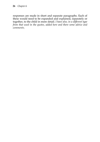 26 Chapter 6



responses are made in short and separate paragraphs. Each of
these would need to be expanded and explained, separately or
together, to the child in more detail. I have also, in a different type
from that used in the quotes, added here and there some advice and
comments.
 