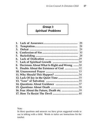 U-Can Counsel A Christian Child                  27




                              Group I:
                        Spiritual Problems


1. Lack of Assurance................................................... 28
2. Temptation............................................................... 28
3. Defeat ...................................................................... 29
4. Confession of Sin ..................................................... 30
5. Backsliding .............................................................. 28
6. Lack of Dedication ..................................................29
7. Lack of Spiritual Growth ...................................... 30
8. Decisions About What Is Right and Wrong ........30
9. Doubts About the Existence of God .................... 32
10. Unanswered Prayer ............................................... 33
11. Why Should This Happen? ....................................34
12. Lack Of Joy in the Quiet Time ..............................35
13. “Loss” of Salvation ................................................35
14. Questions About Guidance ..................................37
15. Questions About Death ......................................... 38
16. Fear About the Future, Death etc. .........................39
17. How To Resist The Devil ...................................... 40




 Note:
 In these questions and answers we have given suggested words to
 use in talking with a child. Words in italics are instructions for the
 teacher.
 