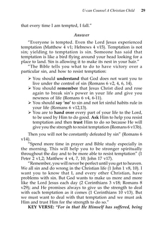 U-can Counsel A Christian Child   29


that every time I am tempted, I fall.”

                            Answer
    “Everyone is tempted. Even the Lord Jesus experienced
temptation (Matthew 4 v1; Hebrews 4 v15). Temptation is not
sin; yielding to temptation is sin. Someone has said that
temptation is like a bird flying around your head looking for a
place to land. Sin is allowing it to make its nest in your hair.”
    “The Bible tells you what to do to have victory over a
particular sin, and how to resist temptation:
      You should understand that God does not want you to
      live under the control of sin (Romans 6 v2, 4, 6, 14).
      You should remember that Jesus Christ died and rose
      again to break sin’s power in your life and give you
      newness of life (Romans 6 v4, 6-11).
      You should say ‘no’ to sin and not let sinful habits rule in
      your life (Romans 6 v12,13).
      You are to hand over every part of your life to the Lord,
      to be used by Him to do good. Ask Him to help you resist
      temptation and then trust Him to do so because He will
      give you the strength to resist temptation (Romans 6 v13b).
    Then you will not be constantly defeated by sin” (Romans 6
v14).
    “Spend more time in prayer and Bible study especially in
the morning. This will help you to be stronger spiritually
throughout the day and to be more able to resist temptation” (1
Peter 2 v1,2; Matthew 4 v4, 7, 10; John 17 v17).
    “Remember, you will never be perfect until you get to heaven.
We all sin and do wrong in the Christian life (1 John 1 v8, 10). I
want you to know that I, and every other Christian, have
problems with sin. But God wants to make us more and more
like the Lord Jesus each day (2 Corinthians 3 v18; Romans 8
v29); and He promises always to give us the strength to deal
with each temptation as it comes (1 Corinthians 10 v13). But
we must want to deal with that temptation and we must ask
Him and trust Him for the strength to do so.”
    KEY VERSE: “For in that He Himself has suffered, being
 