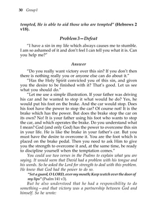 30 Group I


tempted, He is able to aid those who are tempted” (Hebrews 2
v18).

                        Problem 3—Defeat
    “I have a sin in my life which always causes me to stumble.
I am so ashamed of it and don’t feel I can tell you what it is. Can
you help me?”

                               Answer
    “Do you really want victory over this sin? If you don’t then
there is nothing really you or anyone else can do about it.”
    “Has the Holy Spirit convicted you of this sin, and given
you the desire to be finished with it? That’s good. Let us see
what you should do.”
    “Let me use a simple illustration. If your father was driving
his car and he wanted to stop it what would he do? Yes, he
would put his foot on the brake. And the car would stop. Does
his foot have the power to stop the car? Of course not! It is the
brake which has the power. But does the brake stop the car on
its own? No! It is your father using his foot who wants to stop
the car, and which operates the brake. Do you understand what
I mean? God (and only God) has the power to overcome this sin
in your life. He is like the brake in your father’s car. But you
must have the desire to overcome it. You are the foot which is
placed on the brake pedal. Then you need to ask Him to give
you the strength to overcome it and, at the same time, be ready
to discipline yourself when the temptation comes.”
    You could use two verses in the Psalms to explain what you are
saying. It would seem that David had a problem with his tongue and
his words. So he asked the Lord for strength to deal with this problem.
He knew that God had the power to do so.
    “Set a guard, O LORD, over my mouth; Keep watch over the door of
    my lips” (Psalm 141 v3).
   But he also understood that he had a responsibility to do
something—and that victory was a partnership between God and
himself. So he wrote:
 