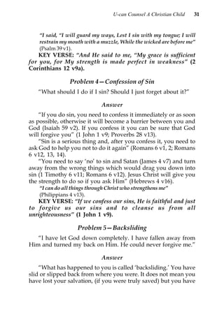 U-can Counsel A Christian Child   31


    “I said, “I will guard my ways, Lest I sin with my tongue; I will
    restrain my mouth with a muzzle, While the wicked are before me”
    (Psalm 39 v1).
    KEY VERSE: “And He said to me, “My grace is sufficient
for you, for My strength is made perfect in weakness” (2
Corinthians 12 v9a).

                Problem 4—Confession of Sin
   “What should I do if I sin? Should I just forget about it?”

                              Answer
    “If you do sin, you need to confess it immediately or as soon
as possible, otherwise it will become a barrier between you and
God (Isaiah 59 v2). If you confess it you can be sure that God
will forgive you” (1 John 1 v9; Proverbs 28 v13).
    “Sin is a serious thing and, after you confess it, you need to
ask God to help you not to do it again” (Romans 6 v1, 2; Romans
6 v12, 13, 14).
    “You need to say ‘no’ to sin and Satan (James 4 v7) and turn
away from the wrong things which would drag you down into
sin (1 Timothy 6 v11; Romans 6 v12). Jesus Christ will give you
the strength to do so if you ask Him” (Hebrews 4 v16).
    “I can do all things through Christ who strengthens me”
    (Philippians 4 v13).
   KEY VERSE: “If we confess our sins, He is faithful and just
to forgive us our sins and to cleanse us from all
unrighteousness” (1 John 1 v9).

                    Problem 5—Backsliding
   “I have let God down completely. I have fallen away from
Him and turned my back on Him. He could never forgive me.”

                              Answer
    “What has happened to you is called ‘backsliding.’ You have
slid or slipped back from where you were. It does not mean you
have lost your salvation, (if you were truly saved) but you have
 