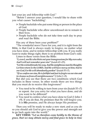 32 Group I


lost your joy and fellowship with God.”
    “Before I answer your question, I would like to share with
you what causes ‘backsliding’:
      People backslide who put some thing or person in the place
      of God.
      People backslide who allow unconfessed sin to remain in
      their lives.
      People backslide who do not take time each day to pray
      and read the Bible.
    Has any of these been your problem?”
    “The wonderful news I have for you, and it is right from the
Bible, is that God is always ready to forgive, no matter what
you have done, and to restore fellowship with you. If you really
want to make things right, there is no problem from God’s side.
    Listen to these verses from the Bible:
    “I, even I, am He who blots out your transgressions for My own sake;
    And I will not remember your sins” (Isaiah 43 v25).
    “Let the wicked forsake his way, And the unrighteous man his thoughts;
    Let him return to the LORD, And He will have mercy on him; And to
    our God, For He will abundantly pardon” (Isaiah 55 v7).
    “If we confess our sins, He is faithful and just to forgive us our sins and
    to cleanse us from all unrighteousness” (1 John 1 v9).
    But did you see that there are two conditions which God
includes in these verses. In other words there are two things
that you must do to receive this forgiveness?
      You need to be willing to turn from your sin (Isaiah 55 v7)
      or repent. Are you sorry for what you have done, and do
      you want to be different?
      You need to confess what you have done to God (1 John 1
      v9). If you do that, He promises that He will forgive you.
      It is His promise, and He always keeps His promises.
    Then you will be ready to make a new start; and as you do
so you should ask God to give you the power and strength not
to go back again into the world.”
    KEY VERSE: “Let us therefore come boldly to the throne of
grace, that we may obtain mercy and find grace to help in time
 