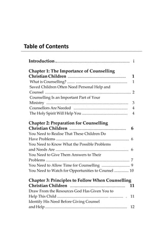 Table of Contents

 Introduction .................................................................. i

 Chapter 1: The Importance of Counselling
 Christian Children ......................................................                            1
  What is Counselling? ........ .....................................................                 1
  Saved Children Often Need Personal Help and
  Counsel .........................................................................................   2
  Counselling Is an Important Part of Your
  Ministry .....................................................................................      3
  Counsellors Are Needed .........................................................                    4
  The Holy Spirit Will Help You ...............................................                       4

 Chapter 2: Preparation for Counselling
 Christian Children ..................................................                                6
 You Need to Realise That These Children Do
 Have Problems ........................................................................... 6
 You Need to Know What the Possible Problems
 and Needs Are ........................................................................... 6
 You Need to Give Them Answers to Their
 Problems ...................................................................................... 7
 You Need to Allow Time for Counselling ............................. 9
 You Need to Watch for Opportunities to Counsel ............... 10

 Chapter 3: Principles to Follow When Counselling
 Christian Children ................................................. 11
 Draw From the Resources God Has Given You to
 Help This Child ..................................................... .............. . 11
 Identify His Need Before Giving Counsel
 and Help ..................................................................................... 12
 