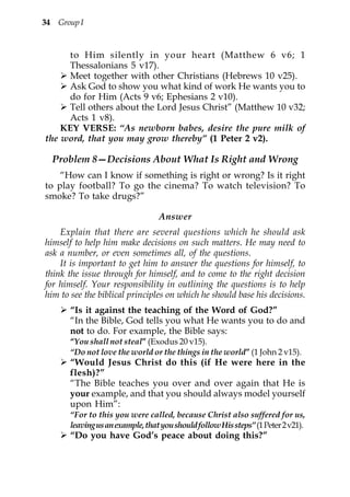 34 Group I


     to Him silently in your heart (Matthew 6 v6; 1
     Thessalonians 5 v17).
     Meet together with other Christians (Hebrews 10 v25).
     Ask God to show you what kind of work He wants you to
     do for Him (Acts 9 v6; Ephesians 2 v10).
     Tell others about the Lord Jesus Christ” (Matthew 10 v32;
     Acts 1 v8).
    KEY VERSE: “As newborn babes, desire the pure milk of
the word, that you may grow thereby” (1 Peter 2 v2).

  Problem 8—Decisions About What Is Right and Wrong
    “How can I know if something is right or wrong? Is it right
to play football? To go the cinema? To watch television? To
smoke? To take drugs?”

                                  Answer
    Explain that there are several questions which he should ask
himself to help him make decisions on such matters. He may need to
ask a number, or even sometimes all, of the questions.
    It is important to get him to answer the questions for himself, to
think the issue through for himself, and to come to the right decision
for himself. Your responsibility in outlining the questions is to help
him to see the biblical principles on which he should base his decisions.
       “Is it against the teaching of the Word of God?”
       “In the Bible, God tells you what He wants you to do and
       not to do. For example, the Bible says:
       “You shall not steal” (Exodus 20 v15).
       “Do not love the world or the things in the world” (1 John 2 v15).
       “Would Jesus Christ do this (if He were here in the
       flesh)?”
       “The Bible teaches you over and over again that He is
       your example, and that you should always model yourself
       upon Him”:
       “For to this you were called, because Christ also suffered for us,
       leaving us an example, that you should follow His steps” (1 Peter 2 v21).
       “Do you have God’s peace about doing this?”
 