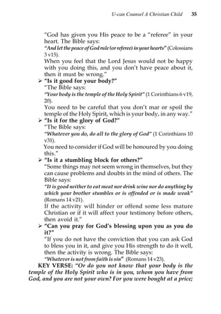 U-can Counsel A Christian Child       35


      “God has given you His peace to be a “referee” in your
      heart. The Bible says:
      “And let the peace of God rule (or referee) in your hearts” (Colossians
      3 v15).
      When you feel that the Lord Jesus would not be happy
      with you doing this, and you don’t have peace about it,
      then it must be wrong.”
      “Is it good for your body?”
      “The Bible says:
      “Your body is the temple of the Holy Spirit” (1 Corinthians 6 v19,
      20).
      You need to be careful that you don’t mar or spoil the
      temple of the Holy Spirit, which is your body, in any way.”
      “Is it for the glory of God?”
      “The Bible says:
      “Whatever you do, do all to the glory of God” (1 Corinthians 10
      v31).
      You need to consider if God will be honoured by you doing
      this.”
      “Is it a stumbling block for others?”
      “Some things may not seem wrong in themselves, but they
      can cause problems and doubts in the mind of others. The
      Bible says:
      “It is good neither to eat meat nor drink wine nor do anything by
      which your brother stumbles or is offended or is made weak”
      (Romans 14 v21).
      If the activity will hinder or offend some less mature
      Christian or if it will affect your testimony before others,
      then avoid it.”
      “Can you pray for God’s blessing upon you as you do
      it?”
      “If you do not have the conviction that you can ask God
      to bless you in it, and give you His strength to do it well,
      then the activity is wrong. The Bible says:
      “Whatever is not from faith is sin” (Romans 14 v23).
   KEY VERSE: “Or do you not know that your body is the
temple of the Holy Spirit who is in you, whom you have from
God, and you are not your own? For you were bought at a price;
 