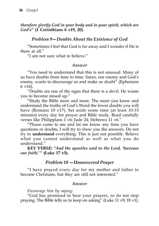 36 Group I


therefore glorify God in your body and in your spirit, which are
God’s” (1 Corinthians 6 v19, 20).

      Problem 9—Doubts About the Existence of God
    “Sometimes I feel that God is far away and I wonder if He is
there at all.”
    “I am not sure what to believe.”

                             Answer
    “You need to understand that this is not unusual. Many of
us have doubts from time to time. Satan, our enemy and God’s
enemy, wants to discourage us and make us doubt” (Ephesians
6 v16).
    “Doubts are one of the signs that there is a devil. He wants
you to become mixed up.”
    “Study the Bible more and more. The more you know and
understand the truths of God’s Word the fewer doubts you will
have (Romans 10 v17). Set aside some time (at least 10-15
minutes) every day for prayer and Bible study. Read carefully
verses like Philippians 1 v6; Jude 24; Hebrews 11 v6.”
    “Please come to me and let me know any time you have
questions or doubts, I will try to show you the answers. Do not
try to understand everything. This is just not possible. Believe
what you cannot understand as well as what you do
understand.”
    KEY VERSE: “And the apostles said to the Lord, ‘Increase
our faith.’ ” (Luke 17 v5).

              Problem 10 —Unanswered Prayer
   “I have prayed every day for my mother and father to
become Christians, but they are still not interested.”

                             Answer
   Encourage him by saying:
   “God has promised to hear your prayers, so do not stop
praying. The Bible tells us to keep on asking” (Luke 11 v9; 18 v1).
 