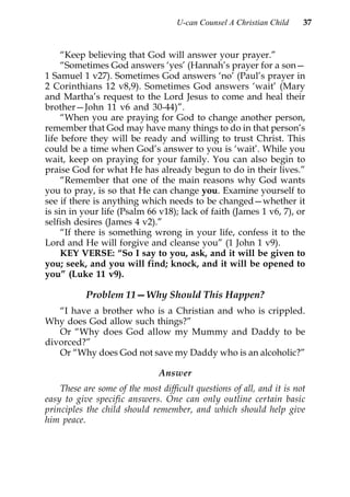 U-can Counsel A Christian Child    37


     “Keep believing that God will answer your prayer.”
     “Sometimes God answers ‘yes’ (Hannah’s prayer for a son—
1 Samuel 1 v27). Sometimes God answers ‘no’ (Paul’s prayer in
2 Corinthians 12 v8,9). Sometimes God answers ‘wait’ (Mary
and Martha’s request to the Lord Jesus to come and heal their
brother—John 11 v6 and 30-44)”.
     “When you are praying for God to change another person,
remember that God may have many things to do in that person’s
life before they will be ready and willing to trust Christ. This
could be a time when God’s answer to you is ‘wait’. While you
wait, keep on praying for your family. You can also begin to
praise God for what He has already begun to do in their lives.”
     “Remember that one of the main reasons why God wants
you to pray, is so that He can change you. Examine yourself to
see if there is anything which needs to be changed—whether it
is sin in your life (Psalm 66 v18); lack of faith (James 1 v6, 7), or
selfish desires (James 4 v2).”
     “If there is something wrong in your life, confess it to the
Lord and He will forgive and cleanse you” (1 John 1 v9).
     KEY VERSE: “So I say to you, ask, and it will be given to
you; seek, and you will find; knock, and it will be opened to
you” (Luke 11 v9).

           Problem 11—Why Should This Happen?
   “I have a brother who is a Christian and who is crippled.
Why does God allow such things?”
   Or “Why does God allow my Mummy and Daddy to be
divorced?”
   Or “Why does God not save my Daddy who is an alcoholic?”

                               Answer
    These are some of the most difficult questions of all, and it is not
easy to give specific answers. One can only outline certain basic
principles the child should remember, and which should help give
him peace.
 