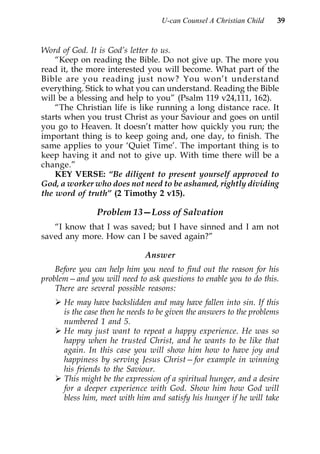 U-can Counsel A Christian Child    39


Word of God. It is God’s letter to us.
    “Keep on reading the Bible. Do not give up. The more you
read it, the more interested you will become. What part of the
Bible are you reading just now? You won’t understand
everything. Stick to what you can understand. Reading the Bible
will be a blessing and help to you” (Psalm 119 v24,111, 162).
    “The Christian life is like running a long distance race. It
starts when you trust Christ as your Saviour and goes on until
you go to Heaven. It doesn’t matter how quickly you run; the
important thing is to keep going and, one day, to finish. The
same applies to your ‘Quiet Time’. The important thing is to
keep having it and not to give up. With time there will be a
change.”
    KEY VERSE: “Be diligent to present yourself approved to
God, a worker who does not need to be ashamed, rightly dividing
the word of truth” (2 Timothy 2 v15).

               Problem 13—Loss of Salvation
   “I know that I was saved; but I have sinned and I am not
saved any more. How can I be saved again?”

                              Answer
    Before you can help him you need to find out the reason for his
problem—and you will need to ask questions to enable you to do this.
    There are several possible reasons:
      He may have backslidden and may have fallen into sin. If this
      is the case then he needs to be given the answers to the problems
      numbered 1 and 5.
      He may just want to repeat a happy experience. He was so
      happy when he trusted Christ, and he wants to be like that
      again. In this case you will show him how to have joy and
      happiness by serving Jesus Christ—for example in winning
      his friends to the Saviour.
      This might be the expression of a spiritual hunger, and a desire
      for a deeper experience with God. Show him how God will
      bless him, meet with him and satisfy his hunger if he will take
 
