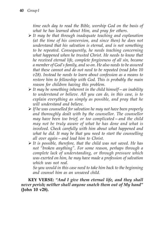 40 Group I


      time each day to read the Bible, worship God on the basis of
      what he has learned about Him, and pray for others.
      It may be that through inadequate teaching and explanation
      (at the time of his conversion, and since then) he does not
      understand that his salvation is eternal, and is not something
      to be repeated. Consequently, he needs teaching concerning
      what happened when he trusted Christ. He needs to know that
      he received eternal life, complete forgiveness of all sin, became
      a member of God’s family, and so on. He also needs to be assured
      that these cannot and do not need to be repeated (read John 10
      v28). Instead he needs to learn about confession as a means to
      restore him to fellowship with God. This is probably the main
      reason for children having this problem.
      It may be something inherent in the child himself—an inability
      to understand or believe. All you can do, in this case, is to
      explain everything as simply as possible, and pray that he
      will understand and believe.
      If he was counselled for salvation he may not have been properly
      and thoroughly dealt with by the counsellor. The counsellor
      may have been too brief, or too complicated—and the child
      may not be truly aware of what he has done and what is
      involved. Check carefully with him about what happened and
      what he did. It may be that you need to start the counselling
      all over again—and lead him to Christ.
      It is possible, therefore, that the child was not saved. He has
      not “broken anything”. For some reason, perhaps through a
      complete lack of understanding, or through pressure which
      was exerted on him, he may have made a profession of salvation
      which was not real.
      So you would in this case need to take him back to the beginning
      and counsel him as an unsaved child.
    KEY VERSE: “And I give them eternal life, and they shall
never perish; neither shall anyone snatch them out of My hand”
(John 10 v28).
 