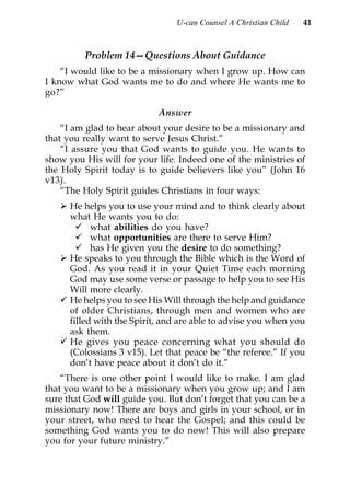 U-can Counsel A Christian Child   41


         Problem 14—Questions About Guidance
    “I would like to be a missionary when I grow up. How can
I know what God wants me to do and where He wants me to
go?”

                            Answer
    “I am glad to hear about your desire to be a missionary and
that you really want to serve Jesus Christ.”
    “I assure you that God wants to guide you. He wants to
show you His will for your life. Indeed one of the ministries of
the Holy Spirit today is to guide believers like you” (John 16
v13).
    “The Holy Spirit guides Christians in four ways:
      He helps you to use your mind and to think clearly about
      what He wants you to do:
            what abilities do you have?
            what opportunities are there to serve Him?
            has He given you the desire to do something?
      He speaks to you through the Bible which is the Word of
      God. As you read it in your Quiet Time each morning
      God may use some verse or passage to help you to see His
      Will more clearly.
      He helps you to see His Will through the help and guidance
      of older Christians, through men and women who are
      filled with the Spirit, and are able to advise you when you
      ask them.
      He gives you peace concerning what you should do
      (Colossians 3 v15). Let that peace be “the referee.” If you
      don’t have peace about it don’t do it.”
    “There is one other point I would like to make. I am glad
that you want to be a missionary when you grow up; and I am
sure that God will guide you. But don’t forget that you can be a
missionary now! There are boys and girls in your school, or in
your street, who need to hear the Gospel; and this could be
something God wants you to do now! This will also prepare
you for your future ministry.”
 