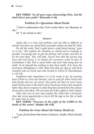 42 Group I


   KEY VERSE: “In all your ways acknowledge Him, And He
shall direct your paths” (Proverbs 3 v6).

             Problem 15—Questions About Death
    “I don’t understand why God would allow my Mummy to
die.”
    Or “I am afraid to die.”

                               Answer
     Again this is a very real problem, and one that is difficult to
answer, but there are several basic principles which can help the child.
     Do tell the truth. Don’t speak about a dead friend having “gone
on a trip.” But explain the situation as clearly and as lovingly as
possible. Encourage him to put his feelings into words; and even to
let the tears flow. This will help. Assure him that the person who
loves the Lord Jesus is in heaven for evermore, when he dies (2
Corinthians 5 v8). This is much better and nicer than being here on
earth. So he himself has nothing to fear from death, if he loves the
Lord Jesus (Philippians 1 v23). Show him that one day we will all be
reunited with our loved ones who trusted in Christ (1 Thessalonians
4 v13-18).
     Emphasize how important it is to be ready to die, by trusting
Jesus Christ as Lord and Saviour; and to pray for those loved ones
and friends who are not saved. Also point out that we never know
what God has done in the hearts of our loved ones (even a few moments
before they die) in response to what they have learned from the witness
of ourselves and others. We can leave all of this safely in God’s hands.
     Take time just to love and comfort the child who is bereaved.
Also take every opportunity to try to fill the gap in his life, at least
for some time to come.
     KEY VERSE: “Precious in the sight of the LORD Is the
death of His saints” (Psalm 116 v15).

       Problem 16—Fear About the Future, Death etc.
    “I am afraid about the future (sickness, death). What should
I do?”
 