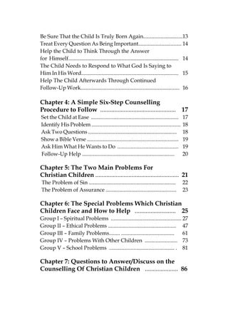 Be Sure That the Child Is Truly Born Again.............................13
Treat Every Question As Being Important................................ 14
Help the Child to Think Through the Answer
for Himself................................................................................. 14
The Child Needs to Respond to What God Is Saying to
Him In His Word........................................................................ 15
Help The Child Afterwards Through Continued
Follow-Up Work......................................................................... 16

Chapter 4: A Simple Six-Step Counselling
Procedure to Follow ................................................ 17
Set the Child at Ease .................................................................    17
Identify His Problem ...................................................................   18
Ask Two Questions ...................................................................      18
Show a Bible Verse ....................................................................    19
Ask Him What He Wants to Do .............................................                  19
Follow-Up Help ....................................................................        20

Chapter 5: The Two Main Problems For
Christian Children ..................................................... 21
The Problem of Sin ................................................................        22
The Problem of Assurance ....................................................              23

Chapter 6: The Special Problems Which Christian
Children Face and How to Help .......................... 25
Group I – Spiritual Problems .................................................... 27
Group II – Ethical Problems .................................................. 47
Group III – Family Problems........ .......................................       61
Group IV – Problems With Other Children ........................ 73
Group V – School Problems ................................................ . 81

Chapter 7: Questions to Answer/Discuss on the
Counselling Of Christian Children ..................... 86
 