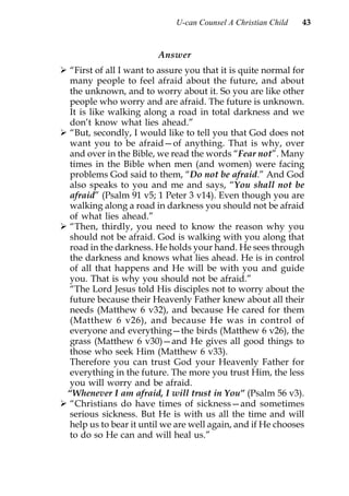 U-can Counsel A Christian Child   43


                        Answer
 “First of all I want to assure you that it is quite normal for
 many people to feel afraid about the future, and about
 the unknown, and to worry about it. So you are like other
 people who worry and are afraid. The future is unknown.
 It is like walking along a road in total darkness and we
 don’t know what lies ahead.”
 “But, secondly, I would like to tell you that God does not
 want you to be afraid—of anything. That is why, over
 and over in the Bible, we read the words “Fear not”. Many
 times in the Bible when men (and women) were facing
 problems God said to them, “Do not be afraid.” And God
 also speaks to you and me and says, “You shall not be
 afraid” (Psalm 91 v5; 1 Peter 3 v14). Even though you are
 walking along a road in darkness you should not be afraid
 of what lies ahead.”
 “Then, thirdly, you need to know the reason why you
 should not be afraid. God is walking with you along that
 road in the darkness. He holds your hand. He sees through
 the darkness and knows what lies ahead. He is in control
 of all that happens and He will be with you and guide
 you. That is why you should not be afraid.”
 “The Lord Jesus told His disciples not to worry about the
 future because their Heavenly Father knew about all their
 needs (Matthew 6 v32), and because He cared for them
 (Matthew 6 v26), and because He was in control of
 everyone and everything—the birds (Matthew 6 v26), the
 grass (Matthew 6 v30)—and He gives all good things to
 those who seek Him (Matthew 6 v33).
 Therefore you can trust God your Heavenly Father for
 everything in the future. The more you trust Him, the less
 you will worry and be afraid.
“Whenever I am afraid, I will trust in You” (Psalm 56 v3).
 “Christians do have times of sickness—and sometimes
 serious sickness. But He is with us all the time and will
 help us to bear it until we are well again, and if He chooses
 to do so He can and will heal us.”
 
