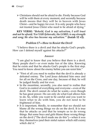 44 Group I


      Christians should not be afraid to die. Firstly because God
      will be with them at every moment, and secondly because
      death means that they will be in heaven with Jesus
      Christ—and be happy for ever. It is only people who have
      not trusted Jesus Christ who need to be afraid of dying.”
   KEY VERSE: “Behold, God is my salvation, I will trust
and not be afraid; ‘For YAH (Jehovah), the LORD, is my strength
and song; He also has become my salvation.’” (Isaiah 12 v2).

             Problem 17—How to Resist the Devil
  “I believe there is a devil and that he attacks God’s people.
How can I defend myself against his attacks?”

                             Answer
    “I am glad to know that you believe that there is a devil.
Many people don’t—or even make fun of the idea. Knowing
that he exists and that he attacks God’s people is the first step.
You need to know about the enemy before you can resist him.”
      “First of all you need to realise that the devil is already a
      defeated enemy. The Lord Jesus defeated him once and
      for all on the Cross, and one day, because of that, he will
      be judged finally and for ever.
      In the meantime, secondly, you also need to realise that
      God is in control of everything and everyone—even of the
      devil. The devil cannot do what he wants—even though
      he has great power. He can only do what God allows him
      to do. So, while you want to be careful and you want to
      learn what to do with him, you do not need to be
      frightened of him.
      It is important, thirdly, to remember that we should not
      blame all the wrong things we do on the devil. It is true
      that he attacks us and that he tempts us to do wrong
      things. But some boys and girls blame these wrong things
      on the devil (“The devil made me do this”)—when it was
      they themselves (and their sinful nature which still exists)
      which did it.”
 
