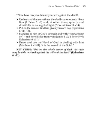 U-can Counsel A Christian Child   45


   “Now how can you defend yourself against the devil?
      Understand that sometimes the devil comes openly like a
      lion (1 Peter 5 v8) and, at other times, quietly and
      deceitfully as an angel of light (2 Corinthians 11 v14).
      Put on the armour God has given you each day (Ephesians
      6 v11-18).
      Stand up to him in God’s strength and with “your armour
      on”—and he will flee from you (James 4 v7; 1 Peter 5 v9;
      Ephesians 6 v11).
      Know and use the Word of God in dealing with him
      (Matthew 4 v1-11). It is the sword of the Spirit.”
   KEY VERSE: “Put on the whole armor of God, that you
may be able to stand against the wiles of the devil” (Ephesians
6 v11).
 