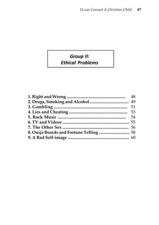 U-can Counsel A Christian Child                47




                             Group II:
                         Ethical Problems




1. Right and Wrong ......................................................         48
2. Drugs, Smoking and Alcohol ....................................                49
3. Gambling ...................................................................   51
4. Lies and Cheating .....................................................        53
5. Rock Music ..............................................................      54
6. TV and Videos .............................................................    55
7. The Other Sex ............................................................     56
8. Ouija Boards and Fortune Telling ............................                  58
9. A Bad Self-image ........................................................      60
 