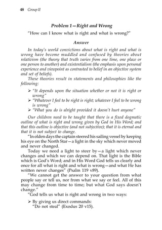 48 Group II



                  Problem 1—Right and Wrong
    “How can I know what is right and what is wrong?”

                                Answer
     In today’s world convictions about what is right and what is
wrong have become muddled and confused by theories about
relativism (the theory that truth varies from one time, one place or
one person to another) and existentialism (the emphasis upon personal
experience and viewpoint as contrasted to belief in an objective system
and set of beliefs).
     These theories result in statements and philosophies like the
following:
       “It depends upon the situation whether or not it is right or
       wrong”
       “Whatever I feel to be right is right; whatever I feel to be wrong
       is wrong”
       “What you do is alright provided it doesn’t hurt anyone”
    Our children need to be taught that there is a fixed dogmatic
outline of what is right and wrong given by God in His Word; and
that this outline is objective (and not subjective); that it is eternal and
that it is not subject to change.
    “In olden days the captain steered his sailing vessel by keeping
his eye on the North Star—a light in the sky which never moved
and never changed.
    Today we need a light to steer by—a light which never
changes and which we can depend on. That light is the Bible
which is God’s Word; and in His Word God tells us clearly and
once for all what is right and what is wrong—and what He has
written never changes” (Psalm 119 v89).
    “We cannot get the answer to your question from what
people say or tell us, nor from what we say or feel. All of this
may change from time to time; but what God says doesn’t
change.”
    “God tells us what is right and wrong in two ways:
       By giving us direct commands:
       “Do not steal” (Exodus 20 v15).
 